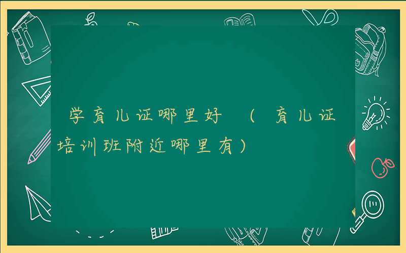 学育儿证哪里好 (育儿证培训班附近哪里有)